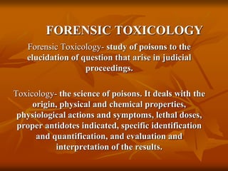 FORENSIC TOXICOLOGY
Forensic Toxicology- study of poisons to the
elucidation of question that arise in judicial
proceedings.
Toxicology- the science of poisons. It deals with the
origin, physical and chemical properties,
physiological actions and symptoms, lethal doses,
proper antidotes indicated, specific identification
and quantification, and evaluation and
interpretation of the results.
 
