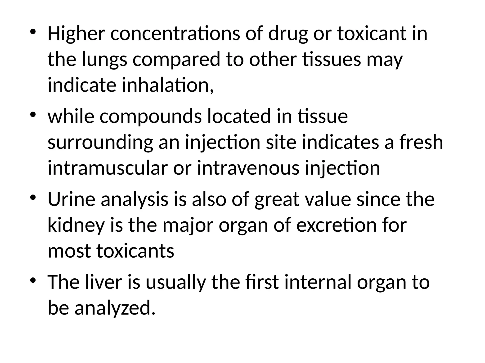 • Higher concentrations of drug or toxicant in
the lungs compared to other tissues may
indicate inhalation,
• while compounds located in tissue
surrounding an injection site indicates a fresh
intramuscular or intravenous injection
• Urine analysis is also of great value since the
kidney is the major organ of excretion for
most toxicants
• The liver is usually the first internal organ to
be analyzed.
 