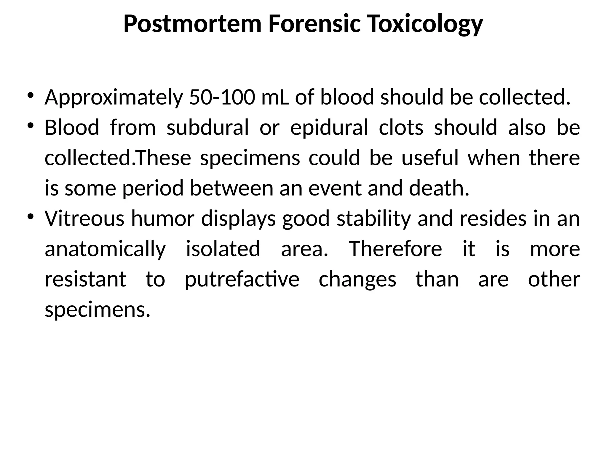 Postmortem Forensic Toxicology
• Approximately 50-100 mL of blood should be collected.
• Blood from subdural or epidural clots should also be
collected.These specimens could be useful when there
is some period between an event and death.
• Vitreous humor displays good stability and resides in an
anatomically isolated area. Therefore it is more
resistant to putrefactive changes than are other
specimens.
 