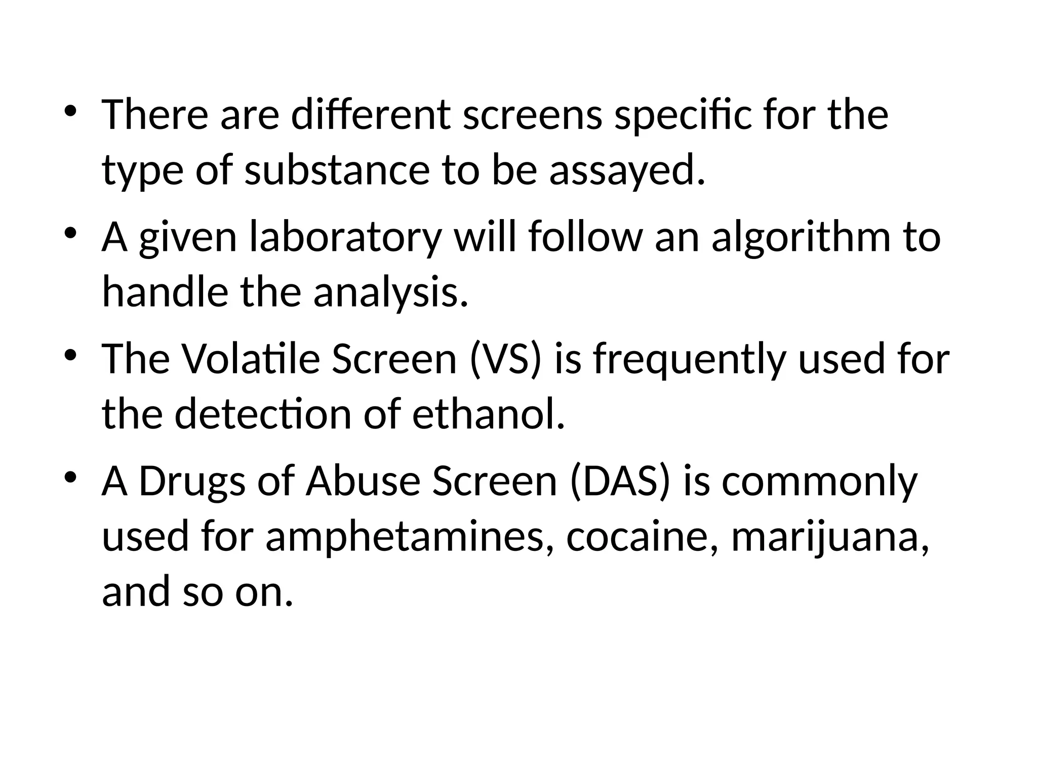 • There are different screens specific for the
type of substance to be assayed.
• A given laboratory will follow an algorithm to
handle the analysis.
• The Volatile Screen (VS) is frequently used for
the detection of ethanol.
• A Drugs of Abuse Screen (DAS) is commonly
used for amphetamines, cocaine, marijuana,
and so on.
 