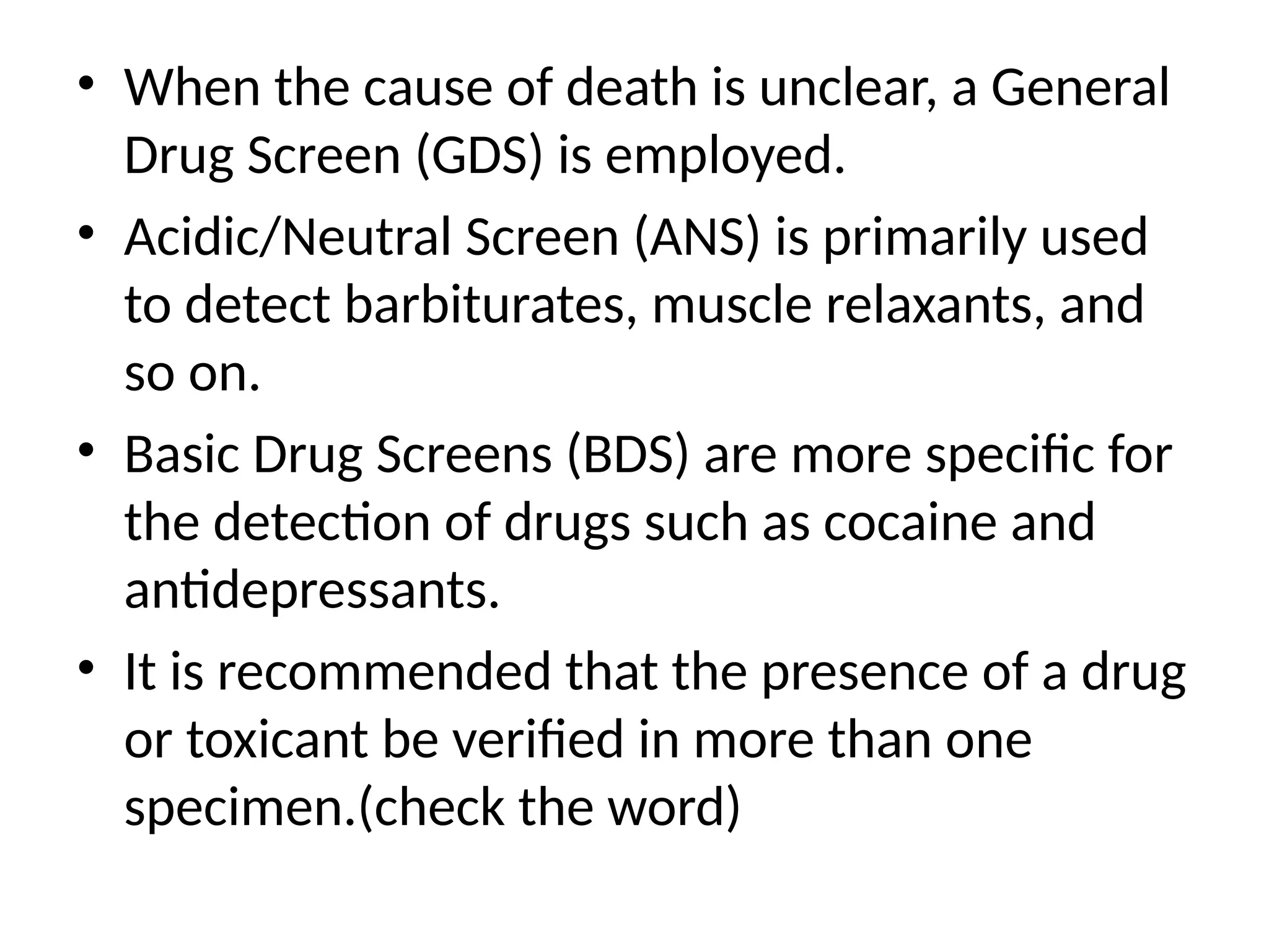 • When the cause of death is unclear, a General
Drug Screen (GDS) is employed.
• Acidic/Neutral Screen (ANS) is primarily used
to detect barbiturates, muscle relaxants, and
so on.
• Basic Drug Screens (BDS) are more specific for
the detection of drugs such as cocaine and
antidepressants.
• It is recommended that the presence of a drug
or toxicant be verified in more than one
specimen.(check the word)
 