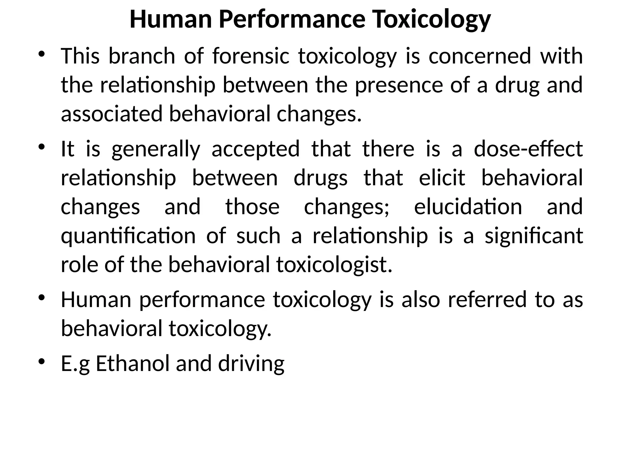 Human Performance Toxicology
• This branch of forensic toxicology is concerned with
the relationship between the presence of a drug and
associated behavioral changes.
• It is generally accepted that there is a dose-effect
relationship between drugs that elicit behavioral
changes and those changes; elucidation and
quantification of such a relationship is a significant
role of the behavioral toxicologist.
• Human performance toxicology is also referred to as
behavioral toxicology.
• E.g Ethanol and driving
 