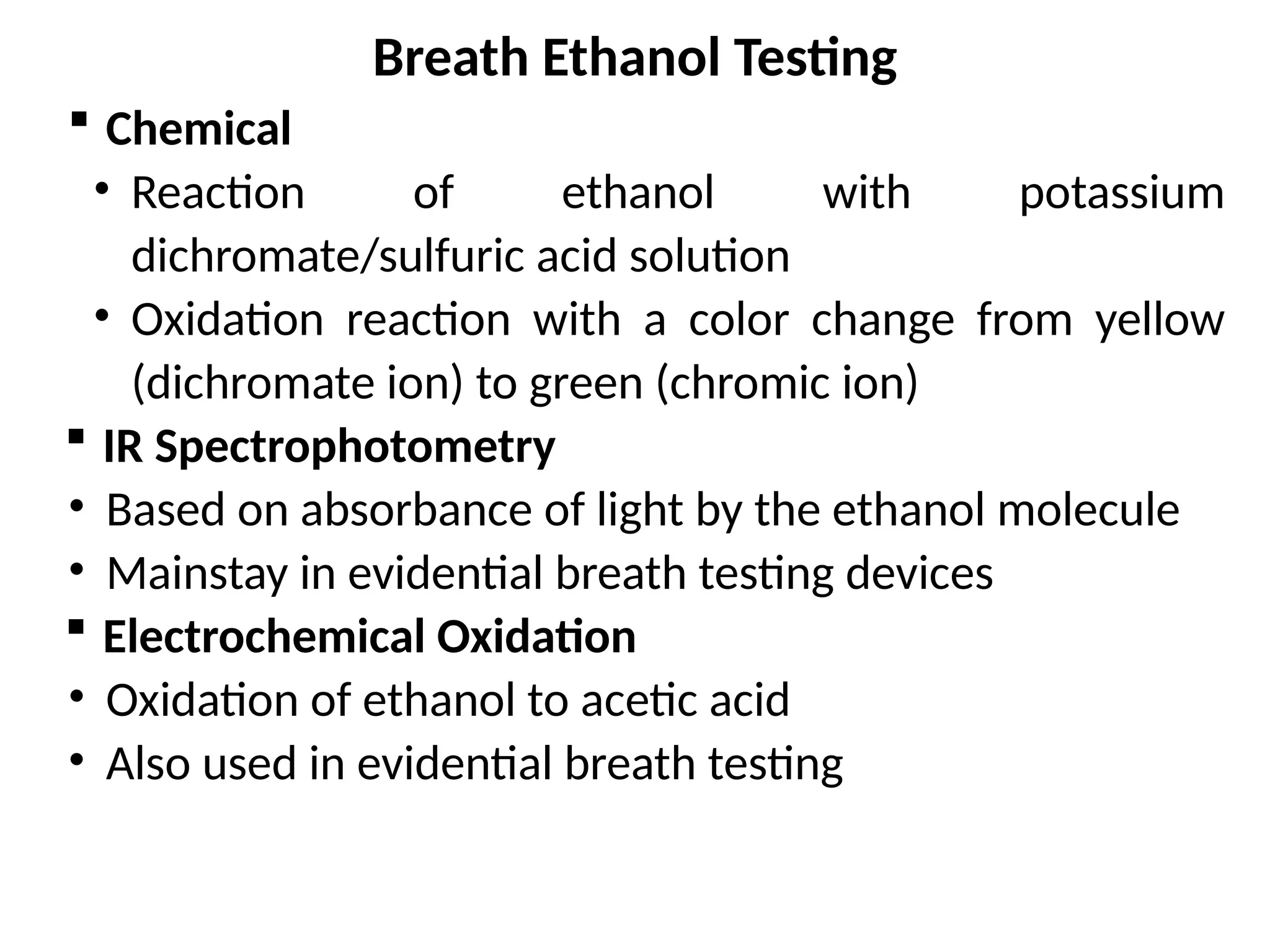 Breath Ethanol Testing
 Chemical
• Reaction of ethanol with potassium
dichromate/sulfuric acid solution
• Oxidation reaction with a color change from yellow
(dichromate ion) to green (chromic ion)
 IR Spectrophotometry
• Based on absorbance of light by the ethanol molecule
• Mainstay in evidential breath testing devices
 Electrochemical Oxidation
• Oxidation of ethanol to acetic acid
• Also used in evidential breath testing
 