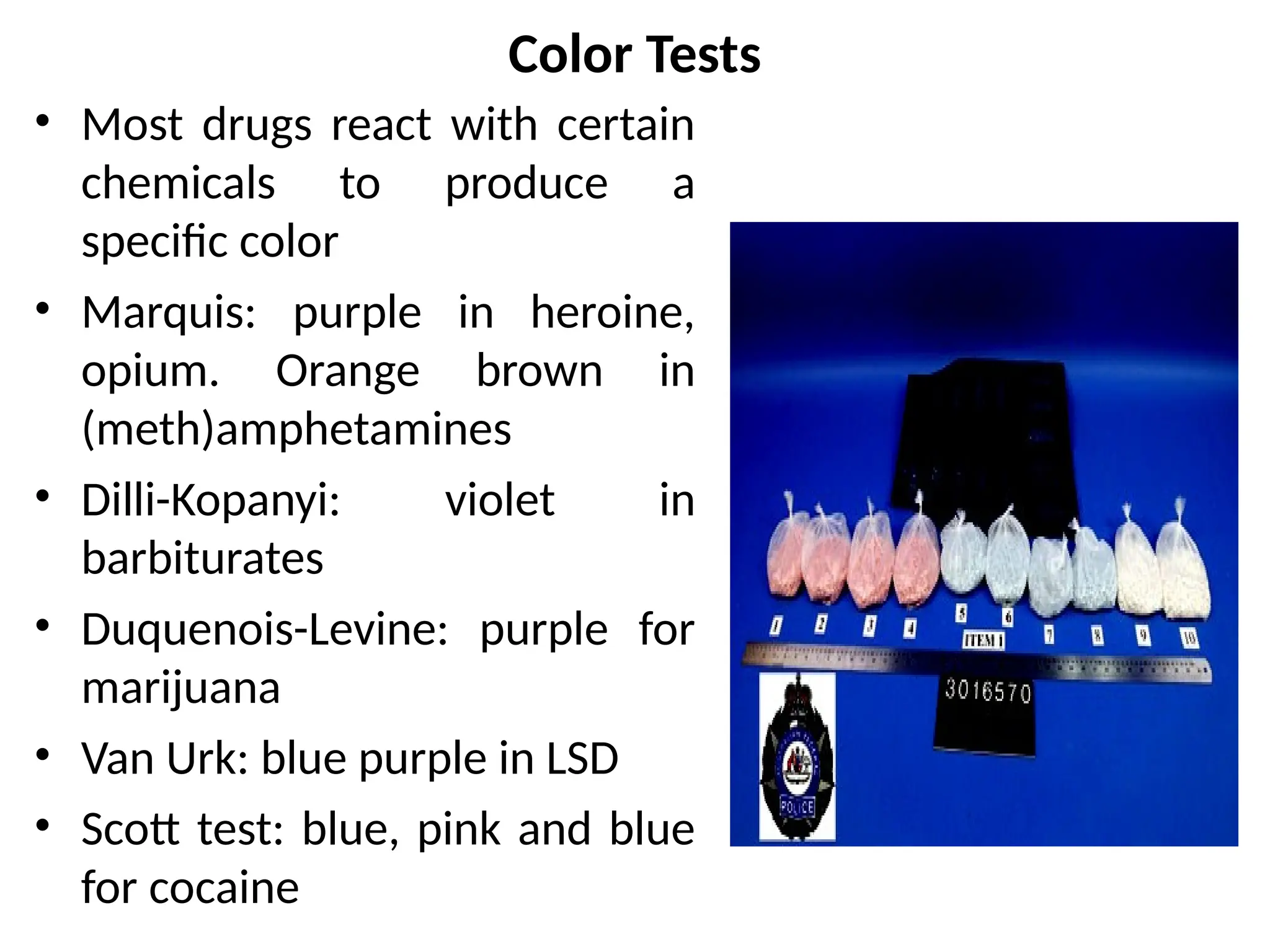 Color Tests
• Most drugs react with certain
chemicals to produce a
specific color
• Marquis: purple in heroine,
opium. Orange brown in
(meth)amphetamines
• Dilli-Kopanyi: violet in
barbiturates
• Duquenois-Levine: purple for
marijuana
• Van Urk: blue purple in LSD
• Scott test: blue, pink and blue
for cocaine
 
