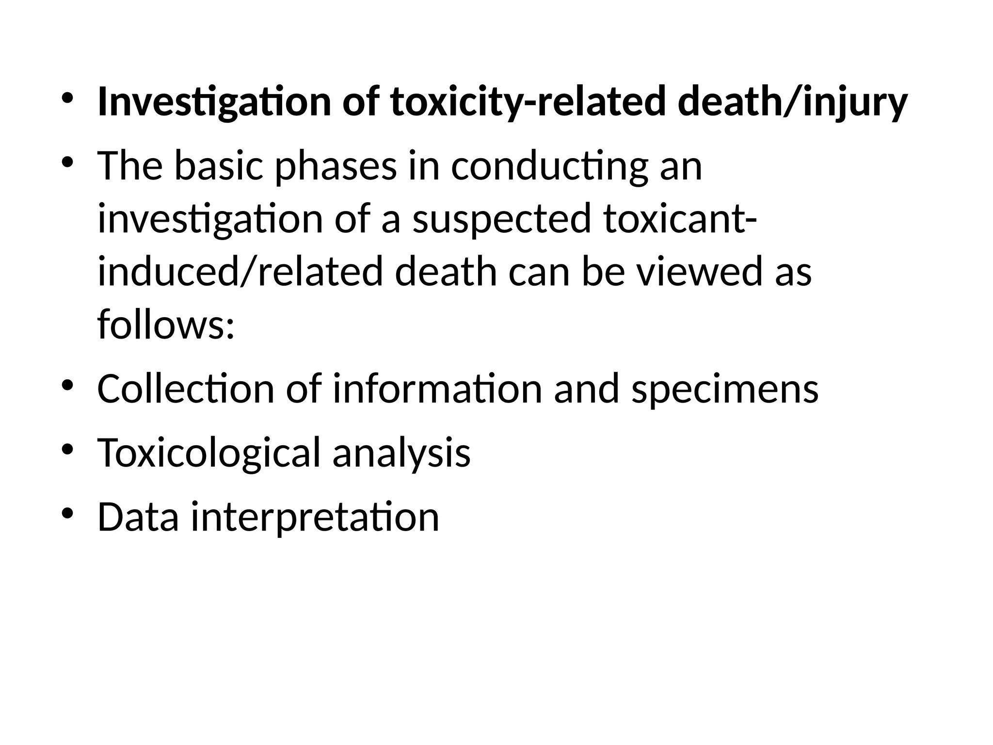 • Investigation of toxicity-related death/injury
• The basic phases in conducting an
investigation of a suspected toxicant-
induced/related death can be viewed as
follows:
• Collection of information and specimens
• Toxicological analysis
• Data interpretation
 