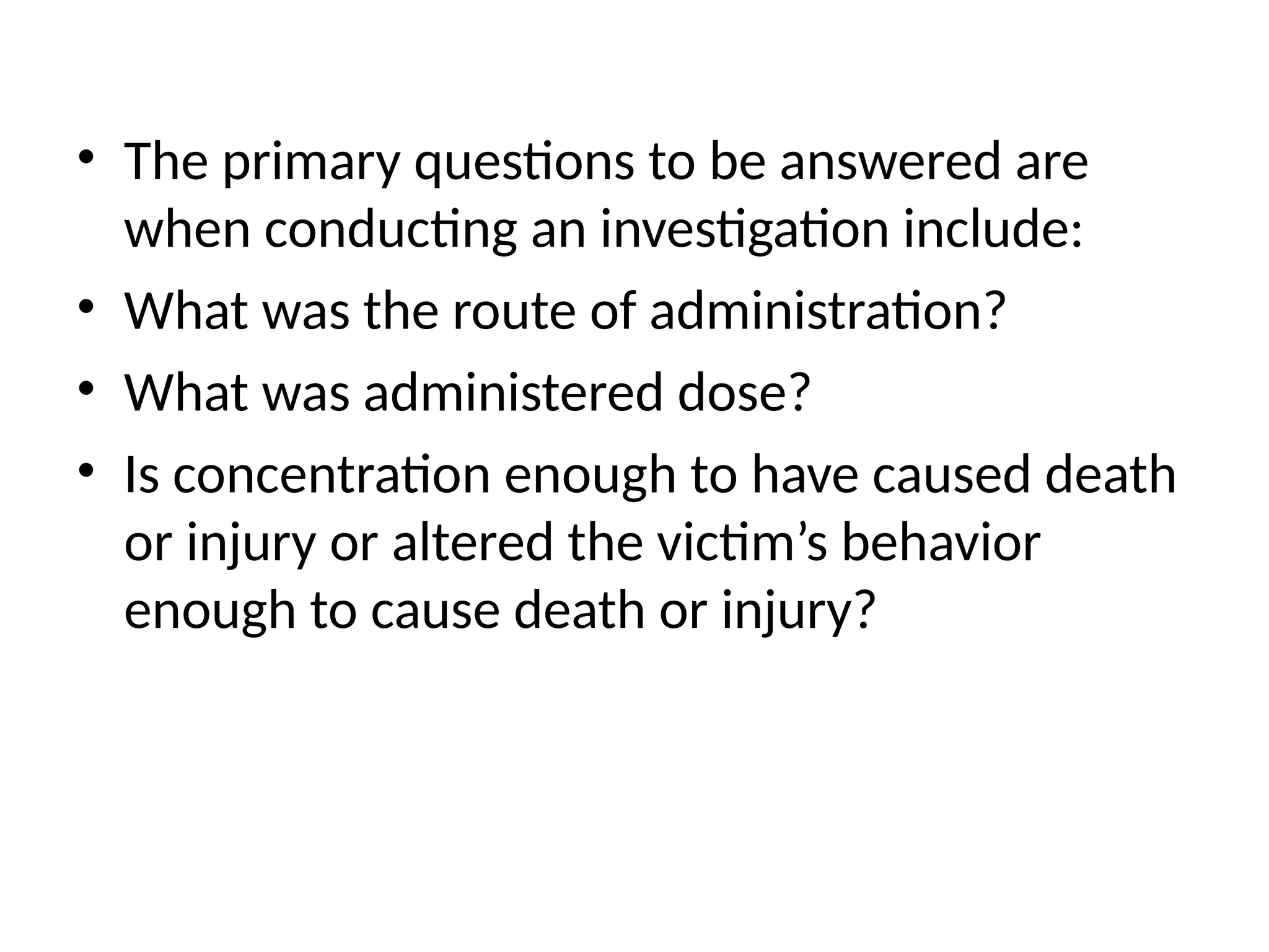 • The primary questions to be answered are
when conducting an investigation include:
• What was the route of administration?
• What was administered dose?
• Is concentration enough to have caused death
or injury or altered the victim’s behavior
enough to cause death or injury?
 