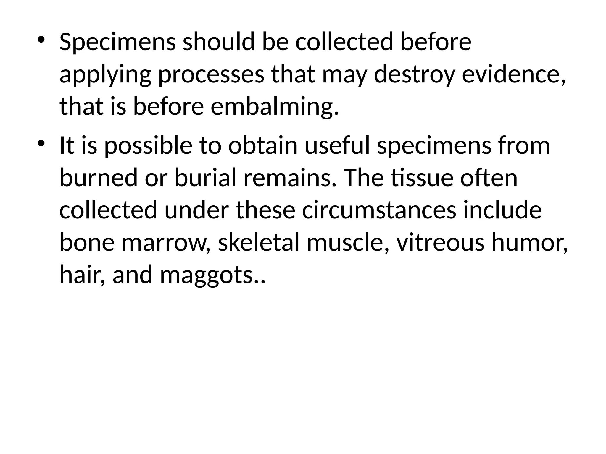 • Specimens should be collected before
applying processes that may destroy evidence,
that is before embalming.
• It is possible to obtain useful specimens from
burned or burial remains. The tissue often
collected under these circumstances include
bone marrow, skeletal muscle, vitreous humor,
hair, and maggots..
 