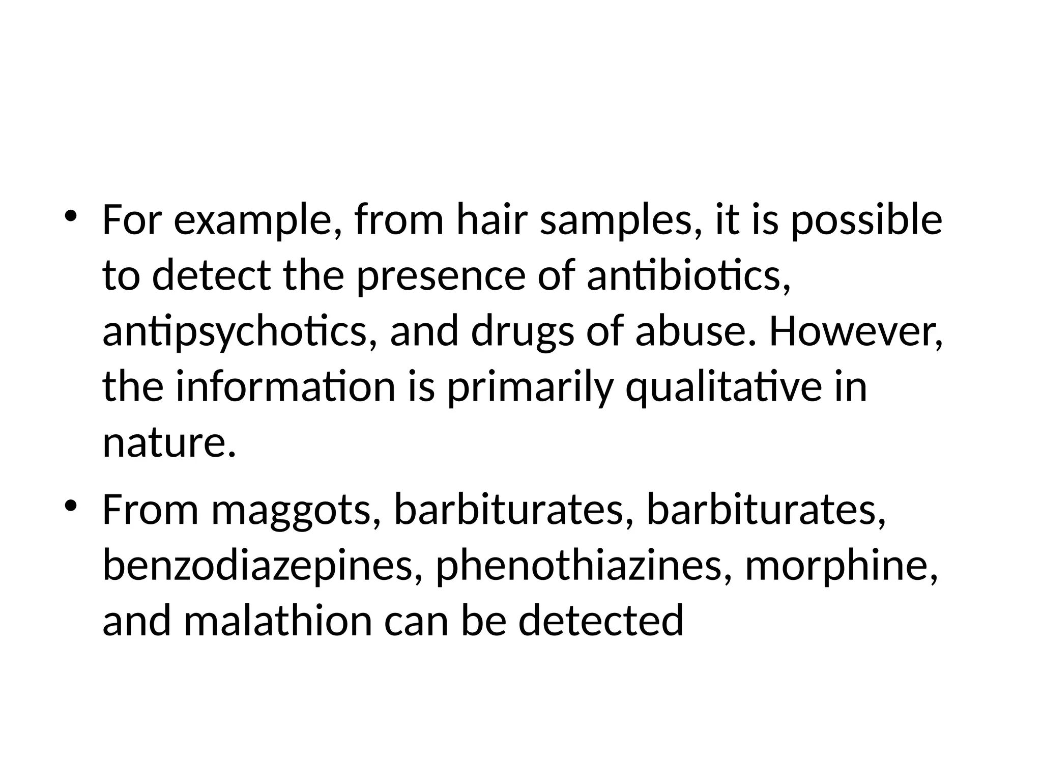 • For example, from hair samples, it is possible
to detect the presence of antibiotics,
antipsychotics, and drugs of abuse. However,
the information is primarily qualitative in
nature.
• From maggots, barbiturates, barbiturates,
benzodiazepines, phenothiazines, morphine,
and malathion can be detected
 