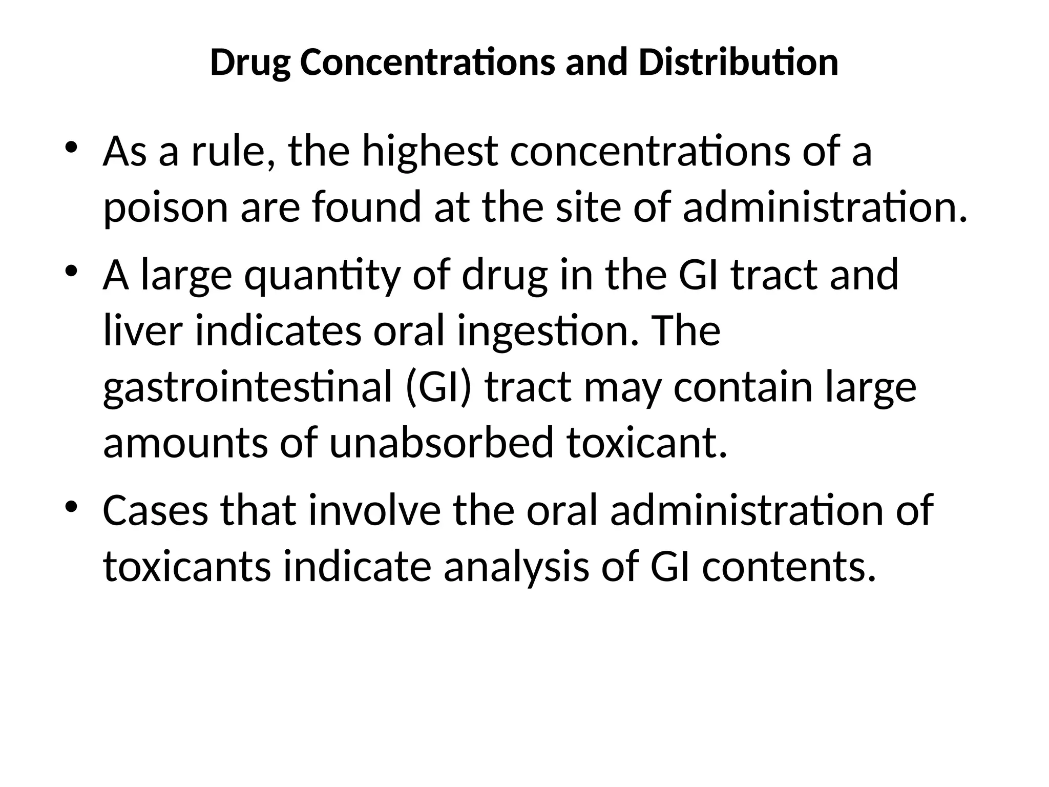 Drug Concentrations and Distribution
• As a rule, the highest concentrations of a
poison are found at the site of administration.
• A large quantity of drug in the GI tract and
liver indicates oral ingestion. The
gastrointestinal (GI) tract may contain large
amounts of unabsorbed toxicant.
• Cases that involve the oral administration of
toxicants indicate analysis of GI contents.
 