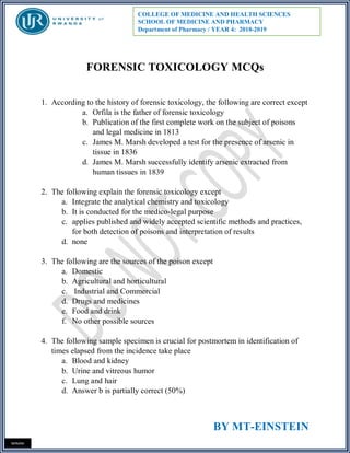 BY MT-EINSTEIN
MINANI
COLLEGE OF MEDICINE AND HEALTH SCIENCES
SCHOOL OF MEDICINE AND PHARMACY
Department of Pharmacy / YEAR 4: 2018-2019
FORENSIC TOXICOLOGY MCQs
1. According to the history of forensic toxicology, the following are correct except
a. Orfila is the father of forensic toxicology
b. Publication of the first complete work on the subject of poisons
and legal medicine in 1813
c. James M. Marsh developed a test for the presence of arsenic in
tissue in 1836
d. James M. Marsh successfully identify arsenic extracted from
human tissues in 1839
2. The following explain the forensic toxicology except
a. Integrate the analytical chemistry and toxicology
b. It is conducted for the medico-legal purpose
c. applies published and widely accepted scientific methods and practices,
for both detection of poisons and interpretation of results
d. none
3. The following are the sources of the poison except
a. Domestic
b. Agricultural and horticultural
c. Industrial and Commercial
d. Drugs and medicines
e. Food and drink
f. No other possible sources
4. The following sample specimen is crucial for postmortem in identification of
times elapsed from the incidence take place
a. Blood and kidney
b. Urine and vitreous humor
c. Lung and hair
d. Answer b is partially correct (50%)
 