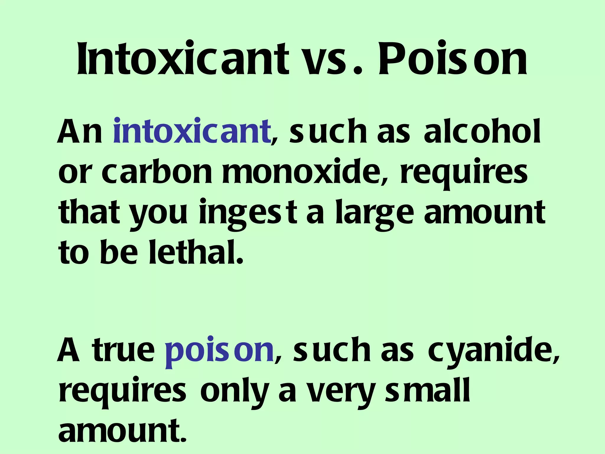 Intoxicant vs. Poison An  intoxicant , such as alcohol or carbon monoxide, requires that you ingest a large amount to be lethal.  A true  poison , such as cyanide, requires only a very small amount . 