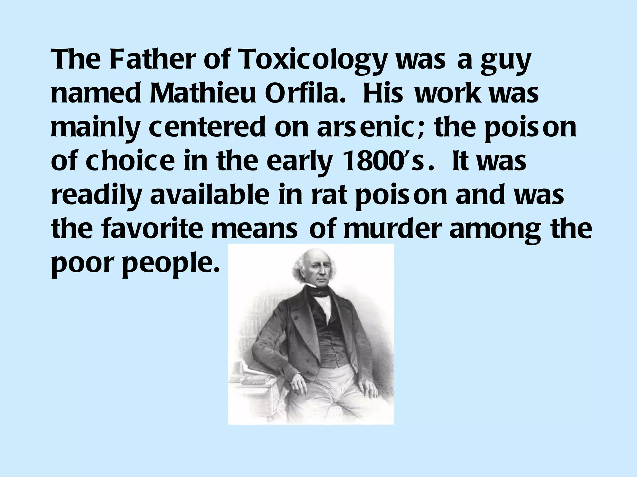 The Father of Toxicology was a guy named Mathieu Orfila.  His work was mainly centered on arsenic; the poison of choice in the early 1800’s.  It was readily available in rat poison and was the favorite means of murder among the poor people. 