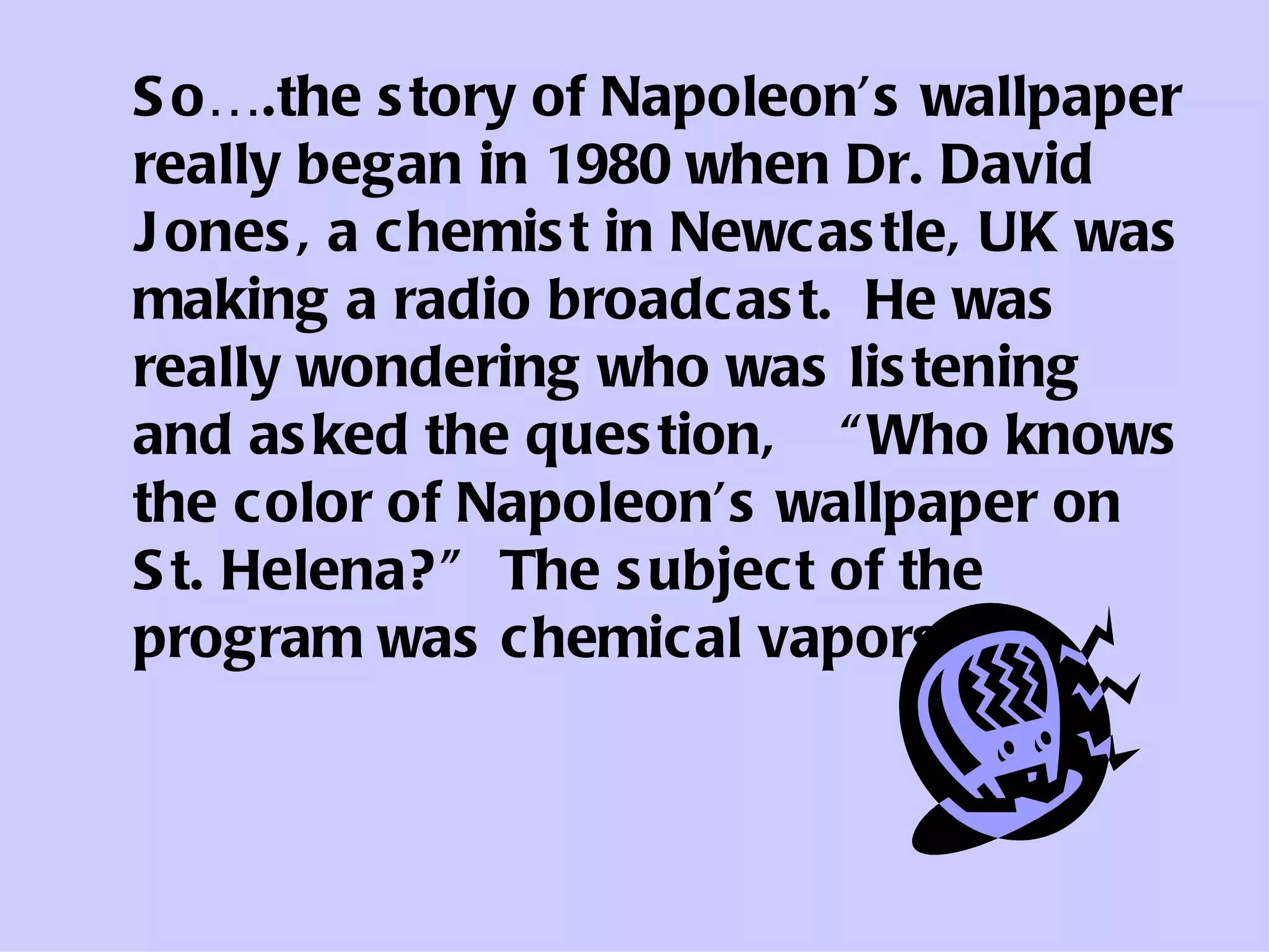 So….the story of Napoleon’s wallpaper really began in 1980 when Dr. David Jones, a chemist in Newcastle, UK was making a radio broadcast.  He was really wondering who was listening and asked the question,  “Who knows the color of Napoleon’s wallpaper on St. Helena?”  The subject of the program was chemical vapors. 
