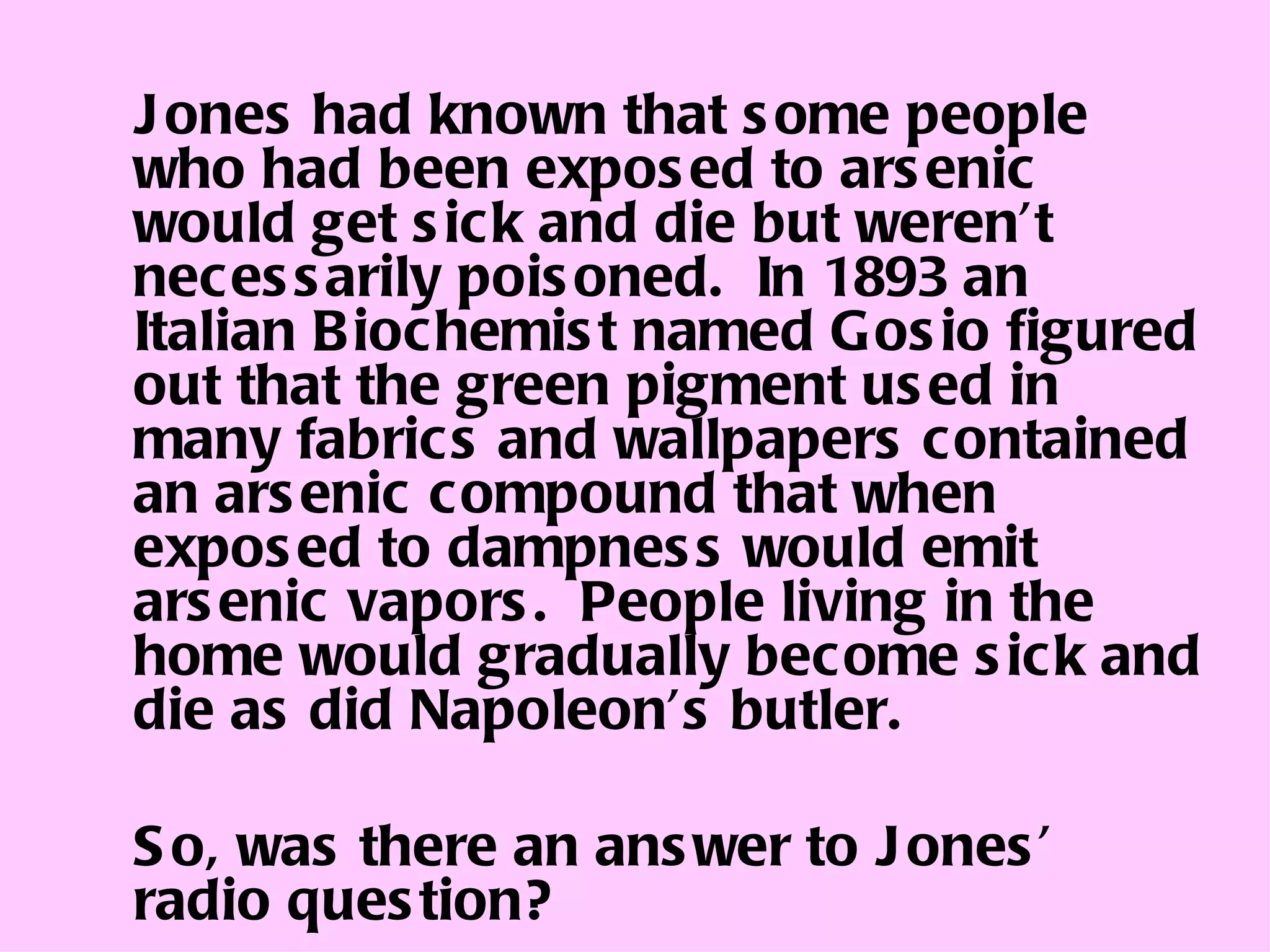 Jones had known that some people who had been exposed to arsenic would get sick and die but weren’t necessarily poisoned.  In 1893 an Italian Biochemist named Gosio figured out that the green pigment used in many fabrics and wallpapers contained an arsenic compound that when exposed to dampness would emit arsenic vapors.  People living in the home would gradually become sick and die as did Napoleon’s butler. So, was there an answer to Jones’ radio question? 