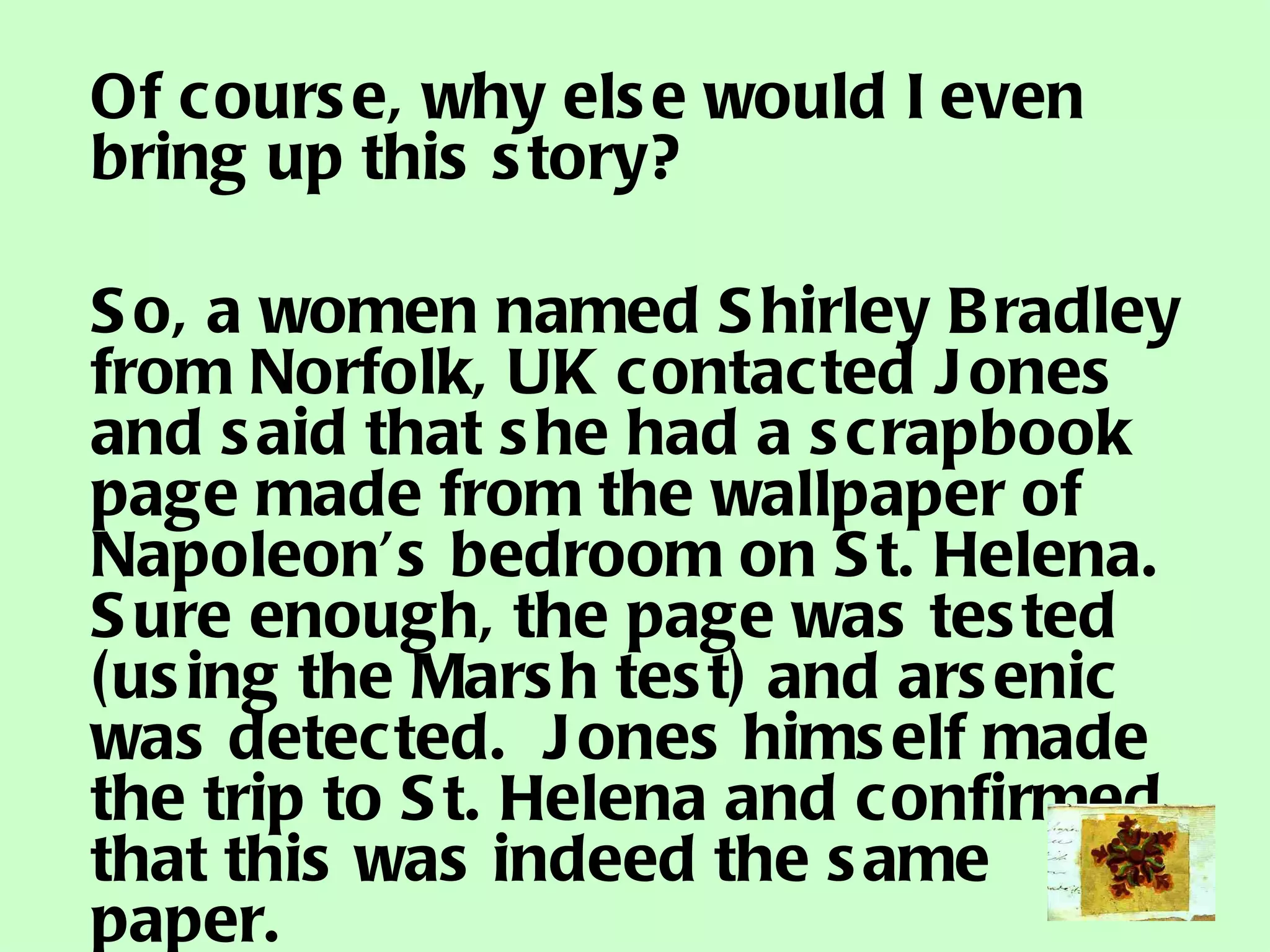 Of course, why else would I even bring up this story? So, a women named Shirley Bradley from Norfolk, UK contacted Jones and said that she had a scrapbook page made from the wallpaper of Napoleon’s bedroom on St. Helena.  Sure enough, the page was tested (using the Marsh test) and arsenic was detected.  Jones himself made the trip to St. Helena and confirmed that this was indeed the same paper. 