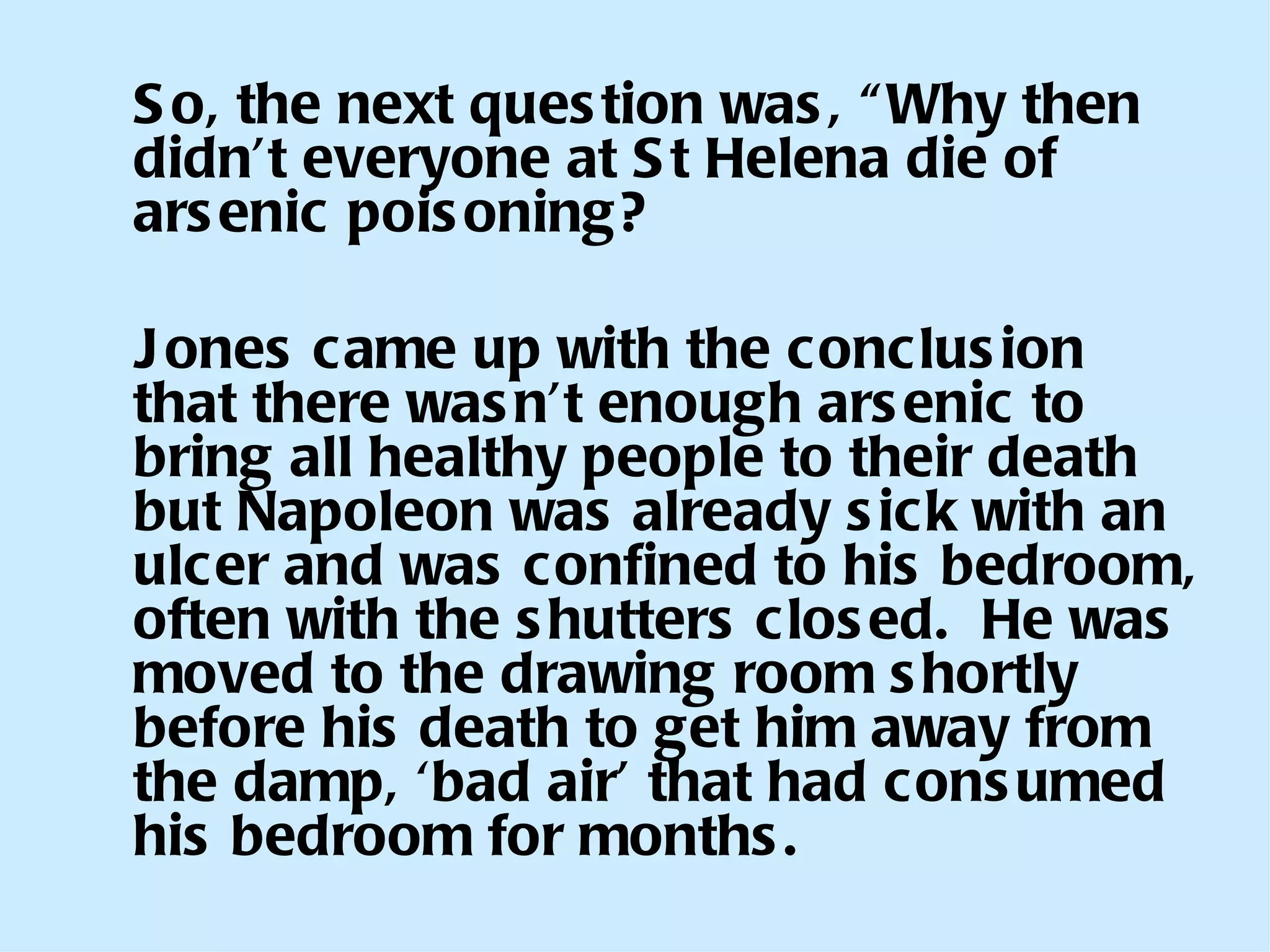 So, the next question was, “Why then didn’t everyone at St Helena die of arsenic poisoning?  Jones came up with the conclusion that there wasn’t enough arsenic to bring all healthy people to their death but Napoleon was already sick with an ulcer and was confined to his bedroom, often with the shutters closed.  He was moved to the drawing room shortly before his death to get him away from the damp, ‘bad air’ that had consumed his bedroom for months. 