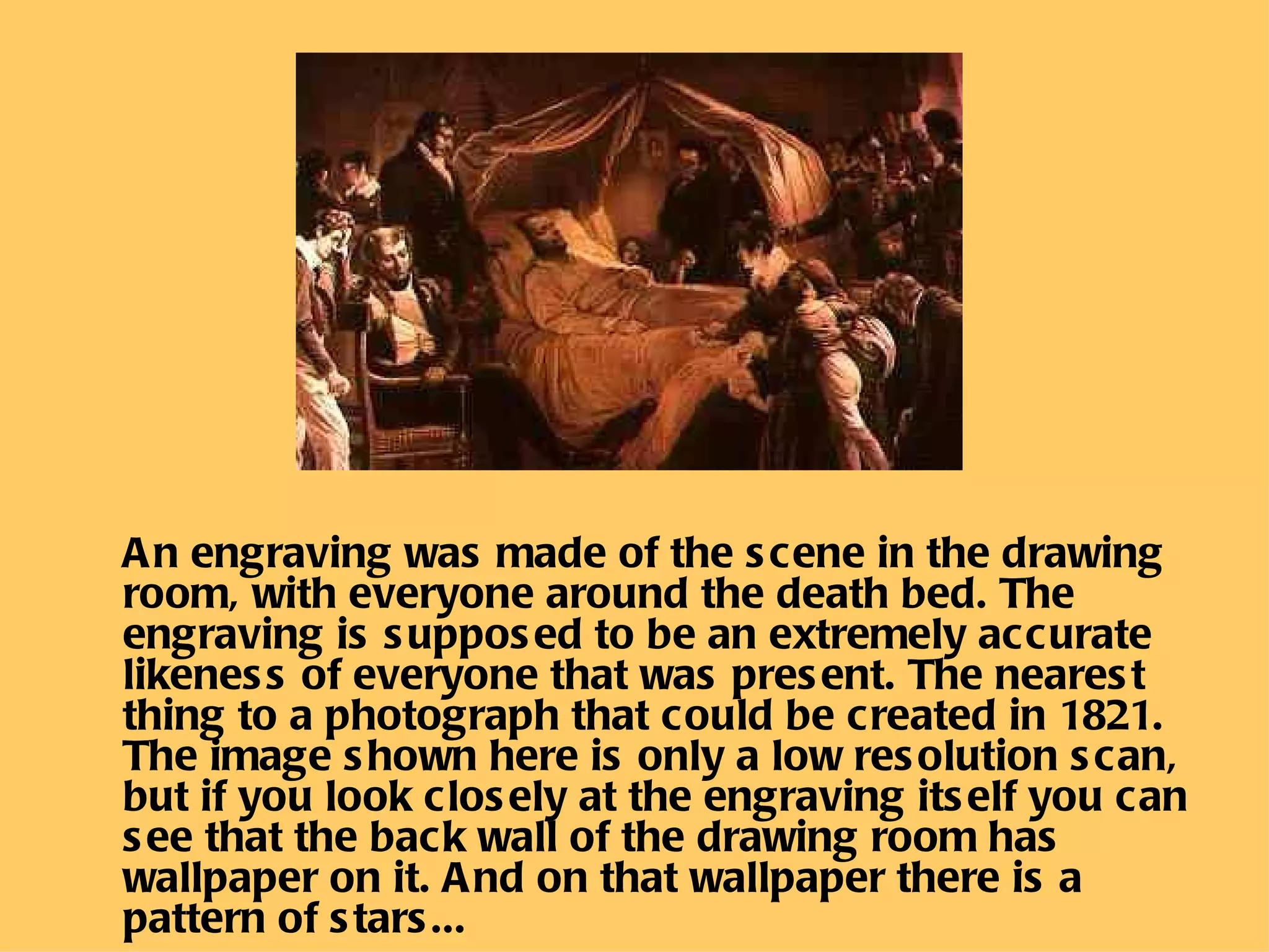 An engraving was made of the scene in the drawing room, with everyone around the death bed. The engraving is supposed to be an extremely accurate likeness of everyone that was present. The nearest thing to a photograph that could be created in 1821. The image shown here is only a low resolution scan, but if you look closely at the engraving itself you can see that the back wall of the drawing room has wallpaper on it. And   on that wallpaper there is a pattern of stars...  
