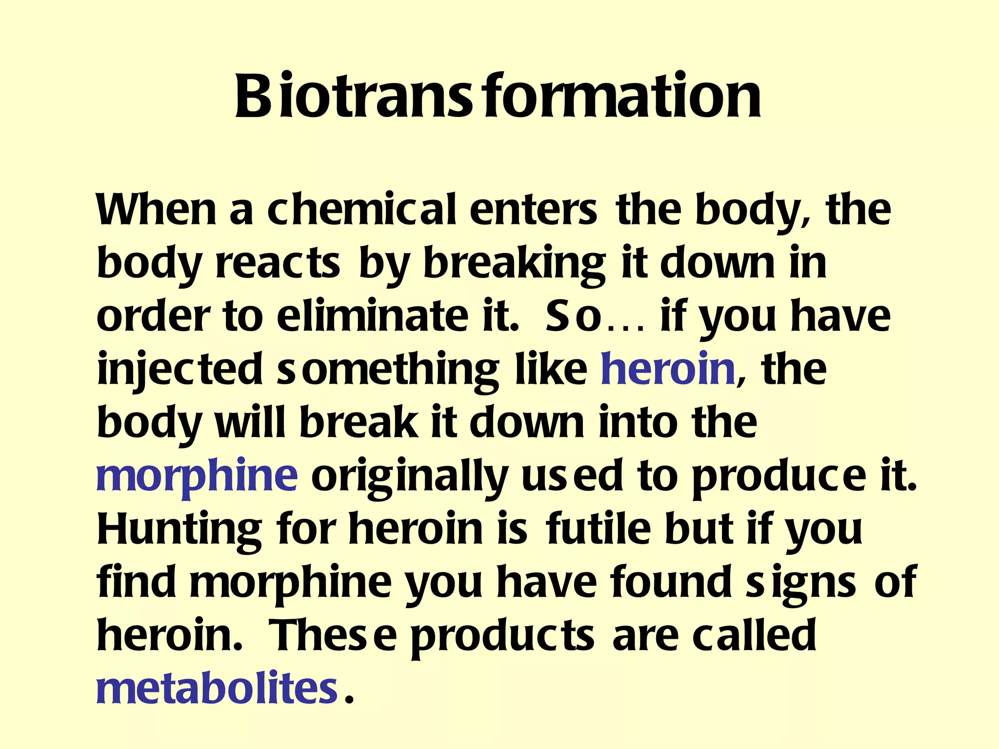 Biotransformation When a chemical enters the body, the body reacts by breaking it down in order to eliminate it.  So… if you have injected something like  heroin , the body will break it down into the  morphine  originally used to produce it.  Hunting for heroin is futile but if you find morphine you have found signs of heroin.  These products are called  metabolites . 
