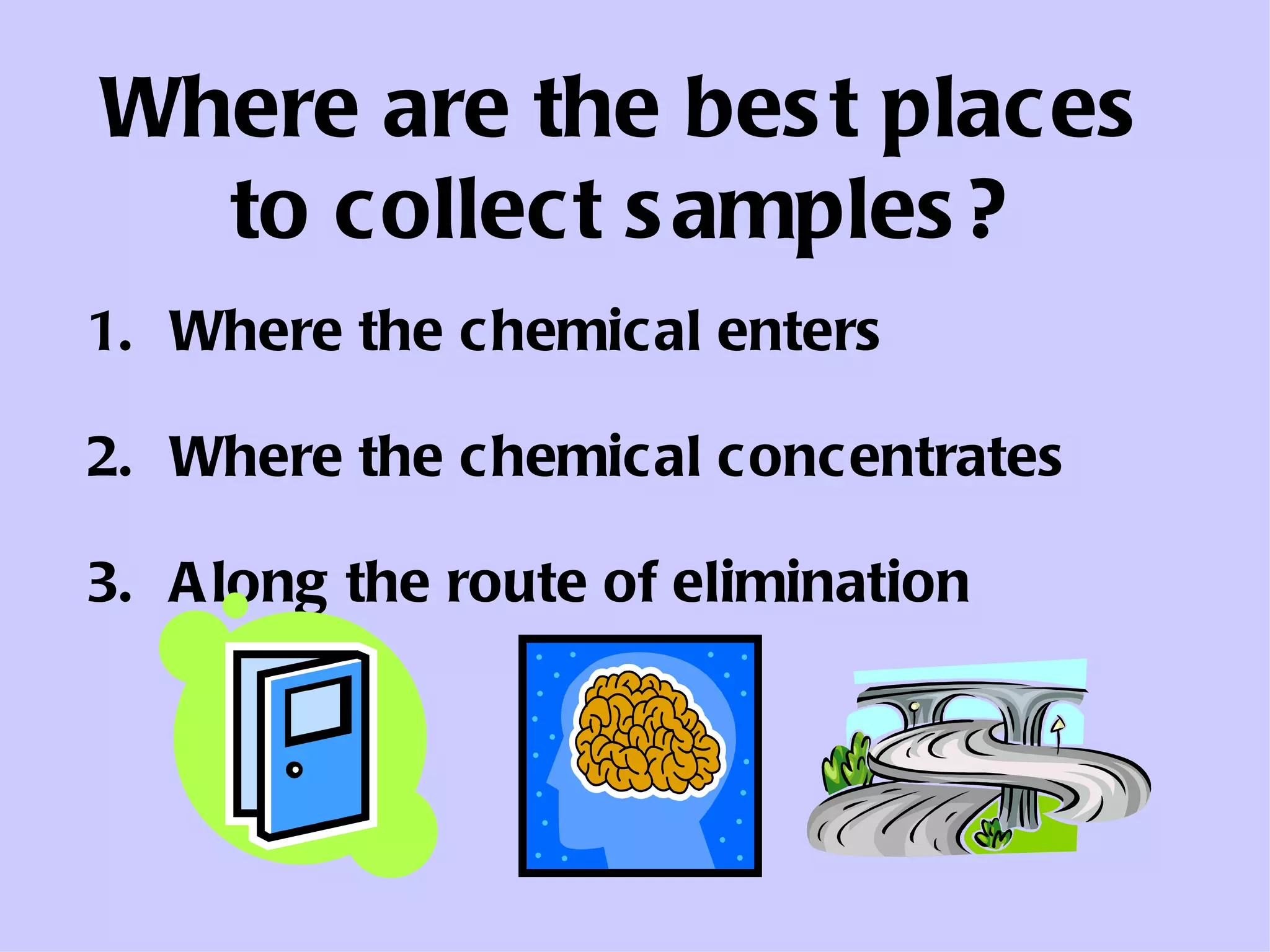 Where are the best places to collect samples? Where the chemical enters Where the chemical concentrates Along the route of elimination 