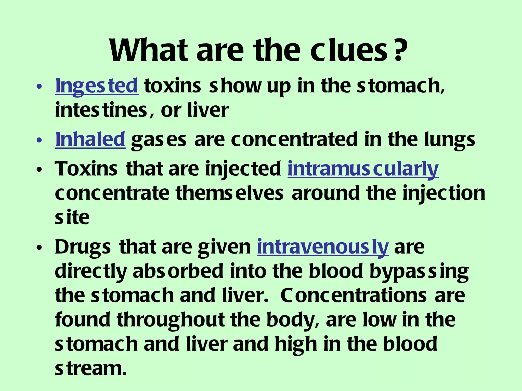 What are the clues? Ingested  toxins show up in the stomach, intestines, or liver Inhaled  gases are concentrated in the lungs Toxins that are injected  intramuscularly  concentrate themselves around the injection site Drugs that are given  intravenously  are directly absorbed into the blood bypassing the stomach and liver.  Concentrations are found throughout the body, are low in the stomach and liver and high in the blood stream . 