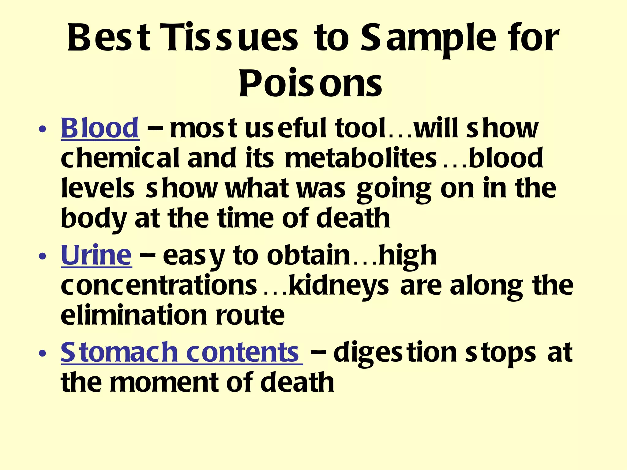 Best Tissues to Sample for Poisons Blood  – most useful tool…will show chemical and its metabolites…blood levels show what was going on in the body at the time of death Urine  – easy to obtain…high concentrations…kidneys are along the elimination route Stomach contents  – digestion stops at the moment of death 