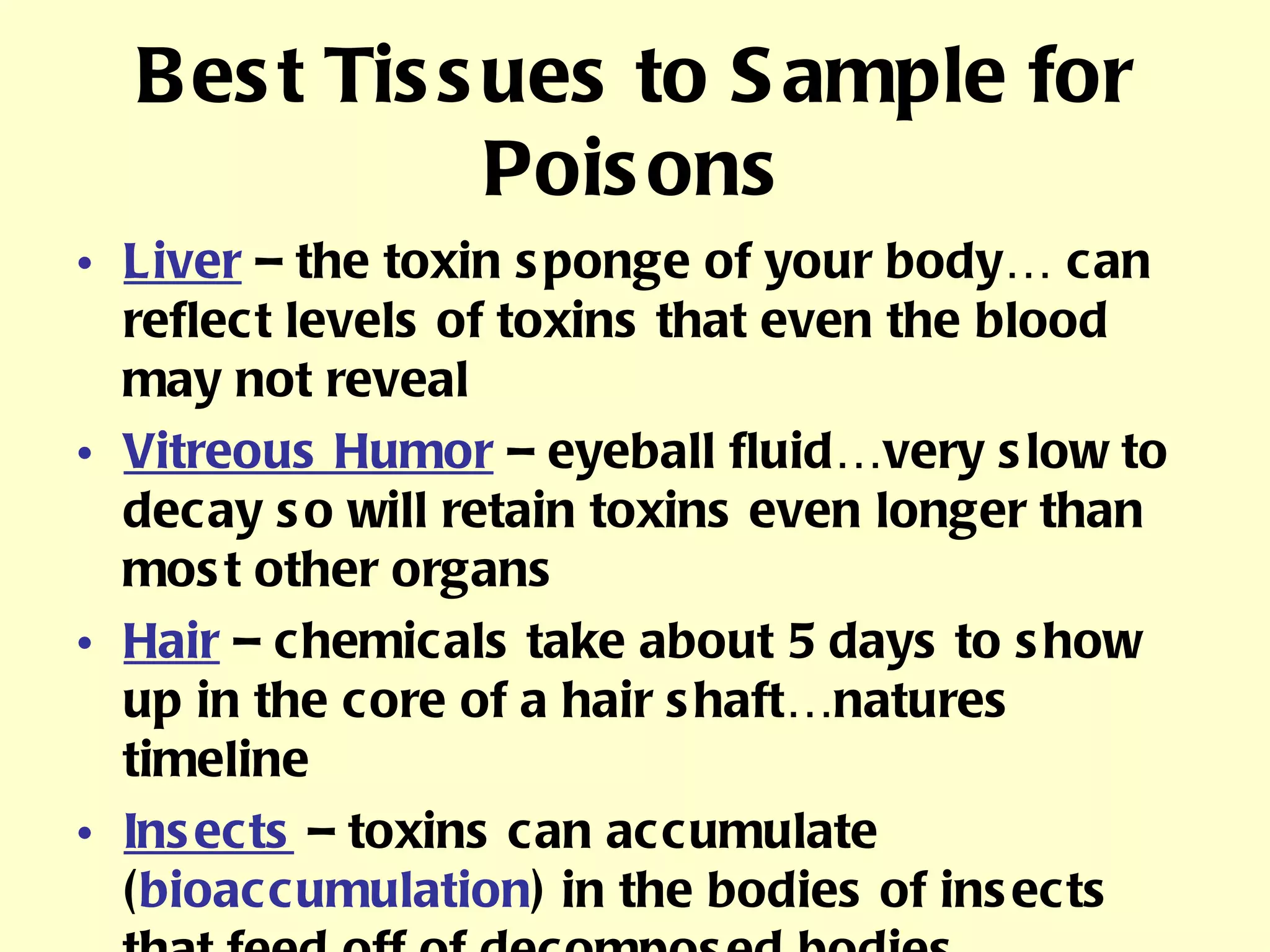 Best Tissues to Sample for Poisons Liver  – the toxin sponge of your body… can reflect levels of toxins that even the blood may not reveal Vitreous Humor  – eyeball fluid…very slow to decay so will retain toxins even longer than most other organs Hair  – chemicals take about 5 days to show up in the core of a hair shaft…natures timeline Insects  – toxins can accumulate ( bioaccumulation ) in the bodies of insects that feed off of decomposed bodies. 