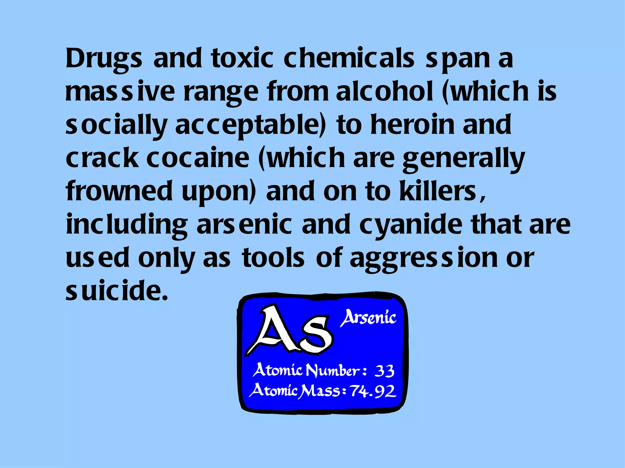Drugs and toxic chemicals span a massive range from alcohol (which is socially acceptable) to heroin and crack cocaine (which are generally frowned upon) and on to killers, including arsenic and cyanide that are used only as tools of aggression or suicide. 