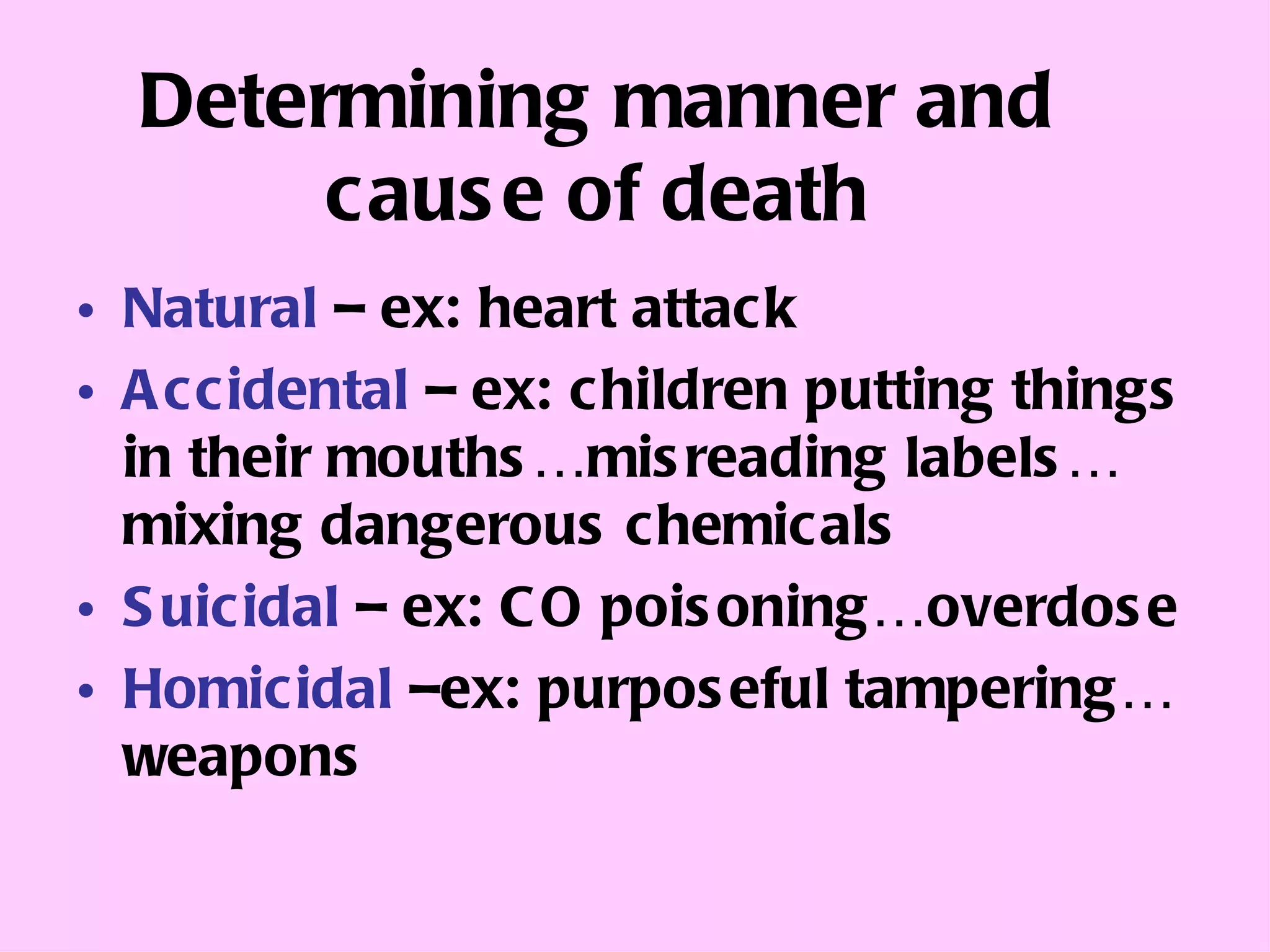 Determining manner and cause of death Natural  – ex: heart attack Accidental  – ex: children putting things in their mouths…misreading labels…mixing dangerous chemicals Suicidal  – ex: CO poisoning…overdose Homicidal  –ex: purposeful tampering… weapons 