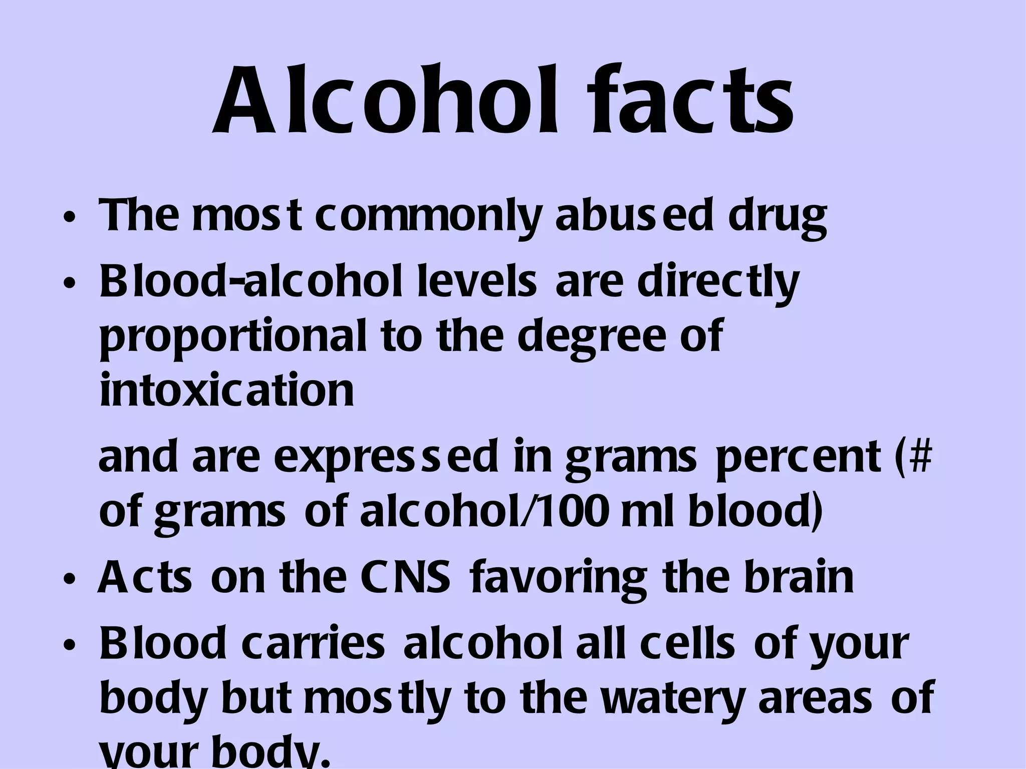 Alcohol facts The most commonly abused drug Blood-alcohol levels are directly proportional to the degree of intoxication and are expressed in grams percent (# of grams of alcohol/100 ml blood) Acts on the CNS favoring the brain Blood carries alcohol all cells of your body but mostly to the watery areas of your body.  