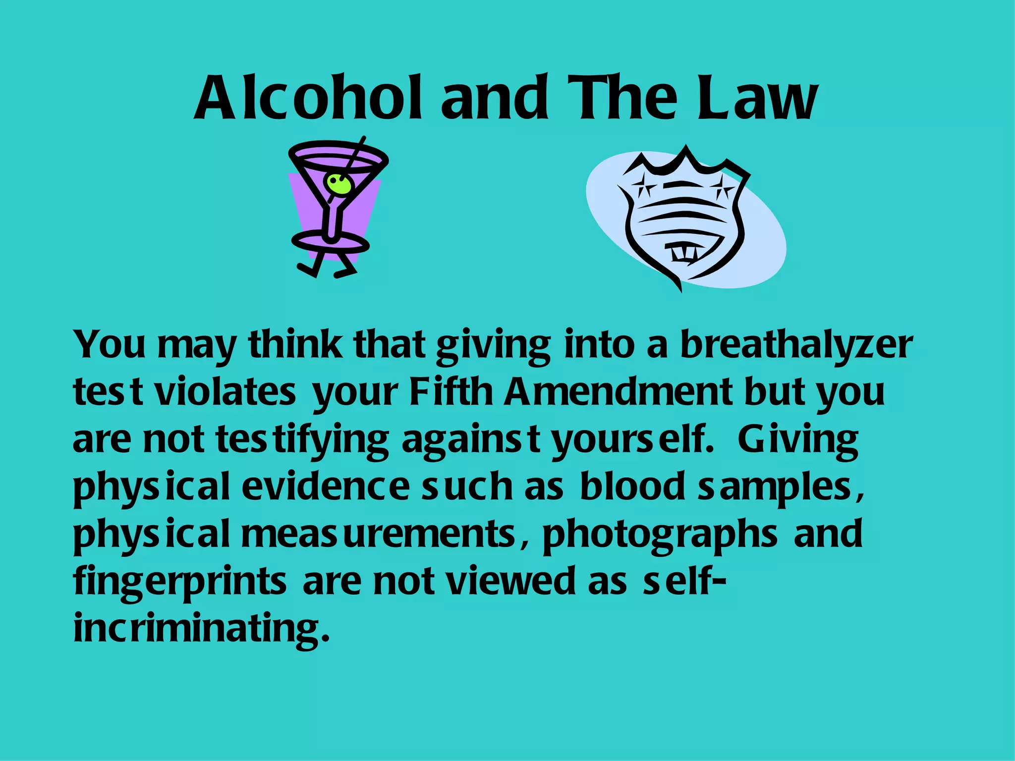 Alcohol and The Law You may think that giving into a breathalyzer test violates your Fifth Amendment but you are not testifying against yourself.  Giving physical evidence such as blood samples, physical measurements, photographs and fingerprints are not viewed as self-incriminating. 