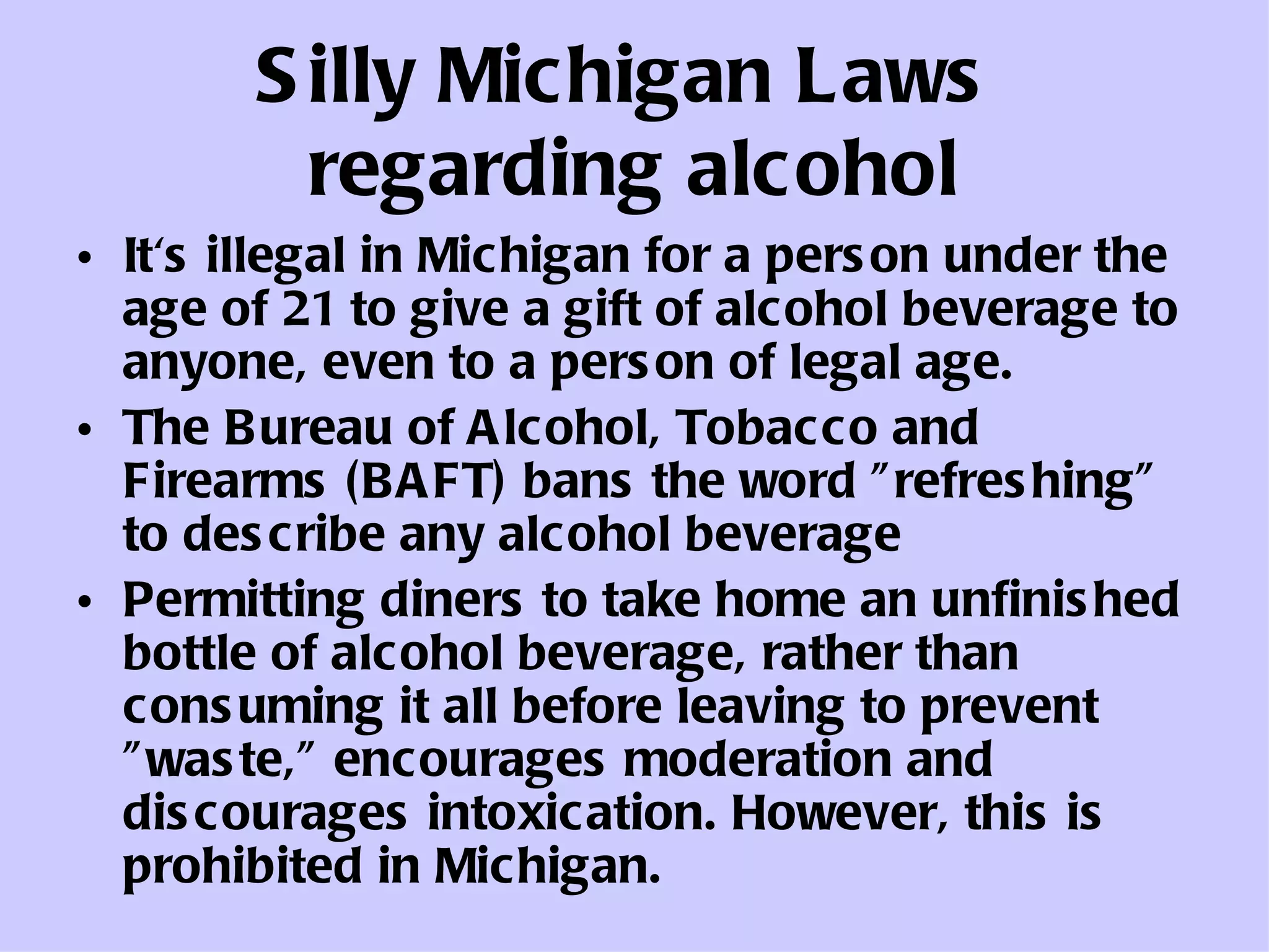 Silly Michigan Laws  regarding alcohol It's illegal in Michigan for a person under the age of 21 to give a gift of alcohol beverage to anyone, even to a person of legal age.  The Bureau of Alcohol, Tobacco and Firearms (BAFT) bans the word "refreshing" to describe any alcohol beverage  Permitting diners to take home an unfinished bottle of alcohol beverage, rather than consuming it all before leaving to prevent "waste," encourages moderation and discourages intoxication. However, this is prohibited in Michigan.  