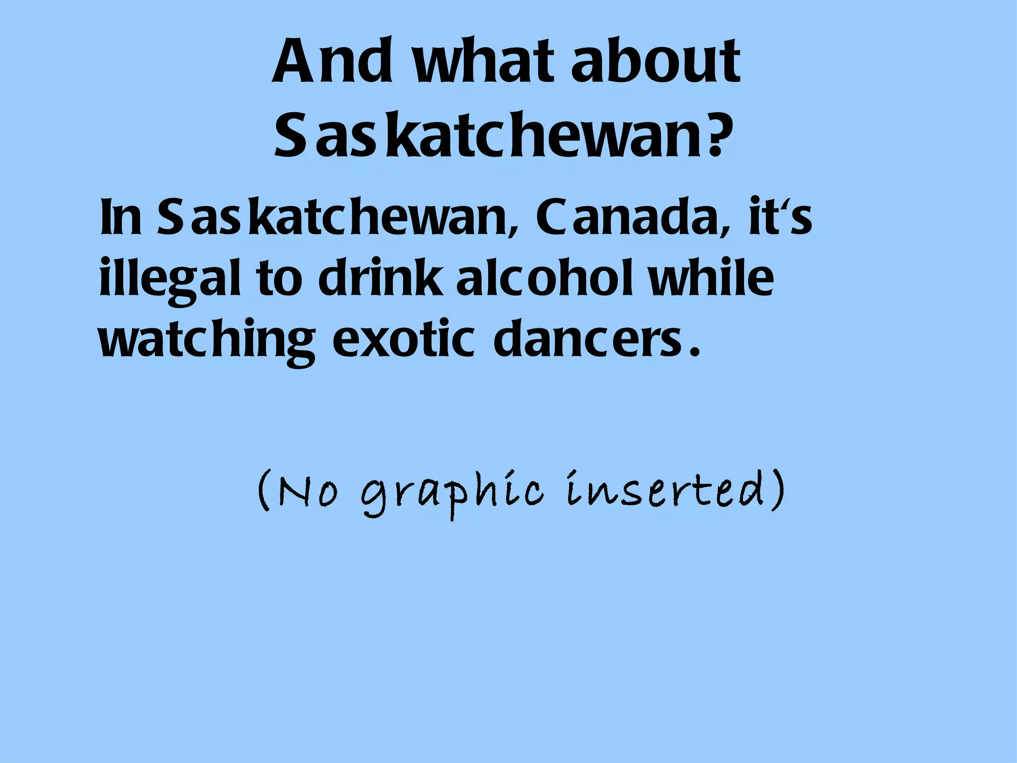 And what about Saskatchewan? In Saskatchewan, Canada, it's illegal to drink alcohol while watching exotic dancers.   (No graphic inserted) 