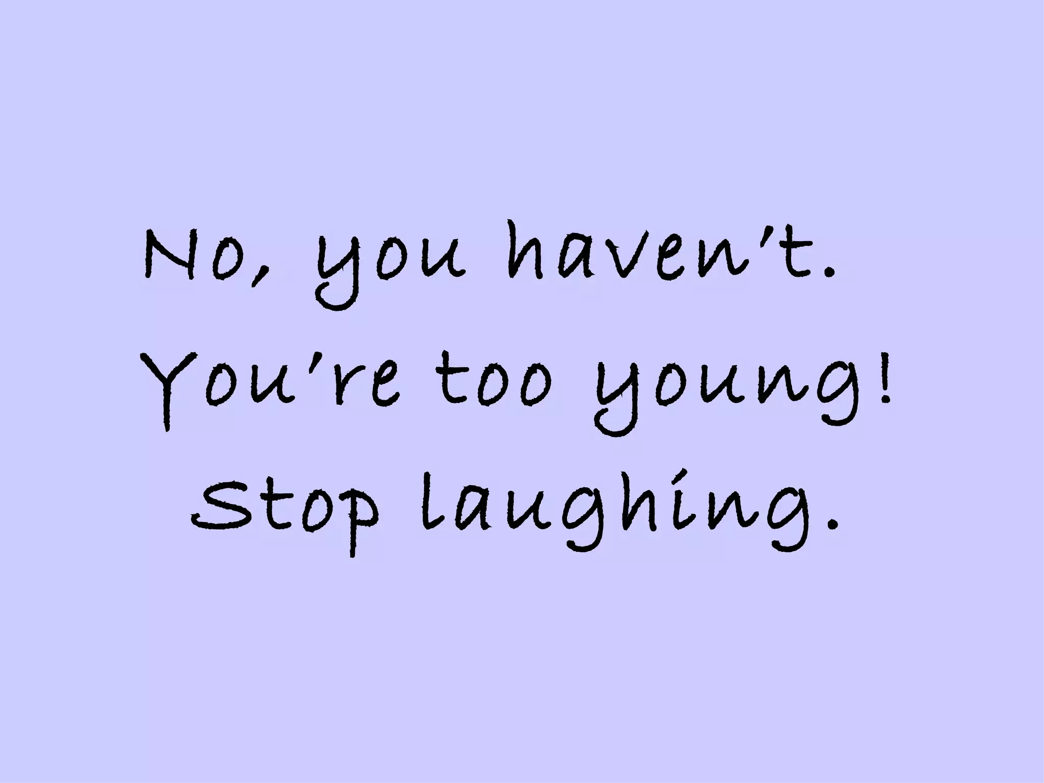 No, you haven’t.  You’re too young! Stop laughing. 