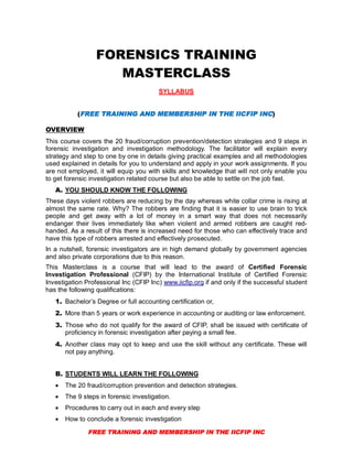 FREE TRAINING AND MEMBERSHIP IN THE IICFIP INC
FORENSICS TRAINING
MASTERCLASS
SYLLABUS
(FREE TRAINING AND MEMBERSHIP IN THE IICFIP INC)
OVERVIEW
This course covers the 20 fraud/corruption prevention/detection strategies and 9 steps in
forensic investigation and investigation methodology. The facilitator will explain every
strategy and step to one by one in details giving practical examples and all methodologies
used explained in details for you to understand and apply in your work assignments. If you
are not employed, it will equip you with skills and knowledge that will not only enable you
to get forensic investigation related course but also be able to settle on the job fast.
A. YOU SHOULD KNOW THE FOLLOWING
These days violent robbers are reducing by the day whereas white collar crime is rising at
almost the same rate. Why? The robbers are finding that it is easier to use brain to trick
people and get away with a lot of money in a smart way that does not necessarily
endanger their lives immediately like when violent and armed robbers are caught red-
handed. As a result of this there is increased need for those who can effectively trace and
have this type of robbers arrested and effectively prosecuted.
In a nutshell, forensic investigators are in high demand globally by government agencies
and also private corporations due to this reason.
This Masterclass is a course that will lead to the award of Certified Forensic
Investigation Professional (CFIP) by the International Institute of Certified Forensic
Investigation Professional Inc (CFIP Inc) www.iicfip.org if and only if the successful student
has the following qualifications:
1. Bachelor’s Degree or full accounting certification or,
2. More than 5 years or work experience in accounting or auditing or law enforcement.
3. Those who do not qualify for the award of CFIP, shall be issued with certificate of
proficiency in forensic investigation after paying a small fee.
4. Another class may opt to keep and use the skill without any certificate. These will
not pay anything.
B. STUDENTS WILL LEARN THE FOLLOWING
 The 20 fraud/corruption prevention and detection strategies.
 The 9 steps in forensic investigation.
 Procedures to carry out in each and every step
 How to conclude a forensic investigation
 