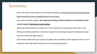 Summary
- Due to the nature of live content, such as sports broadcasts, it is the most important to track and block
illegal streaming as soon as possible before the event ends.
- As a result of industry analysis, all companies providing real-time detection and blocking of live
content support client-based watermarking.
- Server type watermarking can contain only 1 bit of information per segment by A/B Variant. It has
difficulty of detecting watermark in real time, because the video length required for detection is longer
than that of client side watermarking.
- Server-based watermarking can support any player without additional client integration. And it is more
robust than client-side watermarking due to the preprocessing process.
 