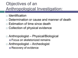 Objectives of an
Anthropological Investigation:
   Identification
   Determination or cause and manner of death
   Estimation of time since death
   Collection of physical evidence

   Anthropologist – Physical/Biological
     Focus   on skeletonized remains
   Anthropologist – Archeologist
     Recovery   of evidence
 