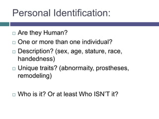 Personal Identification:
   Are they Human?
   One or more than one individual?
   Description? (sex, age, stature, race,
    handedness)
   Unique traits? (abnormaity, prostheses,
    remodeling)

   Who is it? Or at least Who ISN’T it?
 