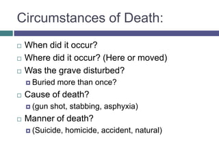 Circumstances of Death:
   When did it occur?
   Where did it occur? (Here or moved)
   Was the grave disturbed?
     Buried   more than once?
   Cause of death?
     (gun   shot, stabbing, asphyxia)
   Manner of death?
     (Suicide,   homicide, accident, natural)
 