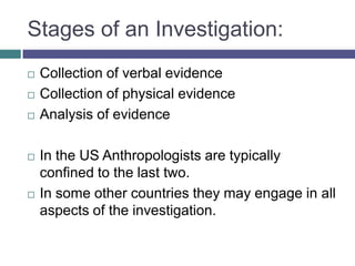 Stages of an Investigation:
   Collection of verbal evidence
   Collection of physical evidence
   Analysis of evidence

   In the US Anthropologists are typically
    confined to the last two.
   In some other countries they may engage in all
    aspects of the investigation.
 