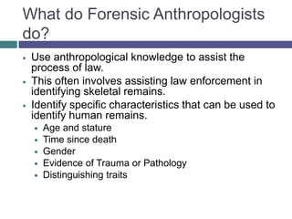 What do Forensic Anthropologists
do?
   Use anthropological knowledge to assist the
    process of law.
   This often involves assisting law enforcement in
    identifying skeletal remains.
   Identify specific characteristics that can be used to
    identify human remains.
       Age and stature
       Time since death
       Gender
       Evidence of Trauma or Pathology
       Distinguishing traits
 