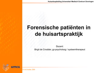 Huisartsopleiding Universitair Medisch Centrum Groningen
B. de Cnodder, 2009
Forensische patiënten in
de huisartspraktijk
Docent:
Birgit de Cnodder, gz-psycholoog / systeemtherapeut
 