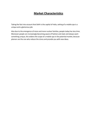 Market Characteristics


Taking the fact into account that Delhi is the capital of India, setting of a mobile spa is a
unique and a glamorous job.

Also due to the emergence of more and more nuclear families, people today has less time.
Moreover people are increasingly becoming aware of fashion and style and always want
something unique, this widens the scope of a mobile spa in the potential market, because
planner are the one who reduce the stress and provide you with new ideas.
 