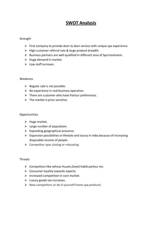 SWOT Analysis


Strength

      First company to provide door to door service with unique spa experience.
      High customer referral rate & large product breadth.
      Business partners are well qualified In different area of Spa treatment.
      Huge demand in market.
      Low staff turnover.



Weakness

      Regular sale is not possible.
      No experience in real business operation.
      There are customer who have Parlour preferences.
      The market is price sensitive.



Opportunities

    Huge market.
    Large number of population.
    Expanding geographical presence.
    Expansion possibilities in lifestyle and luxury in india because of increasing
     disposable income of people.
    Competitor spas closing or relocating.



Threats

      Competitors like sehnaz Husain,Zaved habib parlour etc.
      Consumer loyality towards experts.
      Increased competition in core market.
      Luxury goods tax increases.
      New competitors or do-it-yourself home spa products.
 