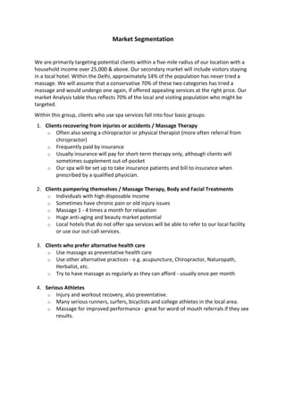Market Segmentation


We are primarily targeting potential clients within a five-mile radius of our location with a
household income over 25,000 & above. Our secondary market will include visitors staying
in a local hotel. Within the Delhi, approximately 14% of the population has never tried a
massage. We will assume that a conservative 70% of these two categories has tried a
massage and would undergo one again, if offered appealing services at the right price. Our
market Analysis table thus reflects 70% of the local and visiting population who might be
targeted.
Within this group, clients who use spa services fall into four basic groups:
1. Clients recovering from injuries or accidents / Massage Therapy
    o Often also seeing a chiropractor or physical therapist (more often referral from
        chiropractor)
    o Frequently paid by insurance
    o Usually insurance will pay for short-term therapy only, although clients will
        sometimes supplement out-of-pocket
    o Our spa will be set up to take insurance patients and bill to insurance when
        prescribed by a qualified physician.

2. Clients pampering themselves / Massage Therapy, Body and Facial Treatments
    o Individuals with high disposable income
    o Sometimes have chronic pain or old injury issues
    o Massage 1 - 4 times a month for relaxation
    o Huge anti-aging and beauty market potential
    o Local hotels that do not offer spa services will be able to refer to our local facility
        or use our out-call services.

3. Clients who prefer alternative health care
    o Use massage as preventative health care
    o Use other alternative practices - e.g. acupuncture, Chiropractor, Naturopath,
        Herbalist, etc.
    o Try to have massage as regularly as they can afford - usually once per month

4. Serious Athletes
    o Injury and workout recovery, also preventative.
    o Many serious runners, surfers, bicyclists and college athletes in the local area.
    o Massage for improved performance - great for word-of mouth referrals if they see
        results.
 