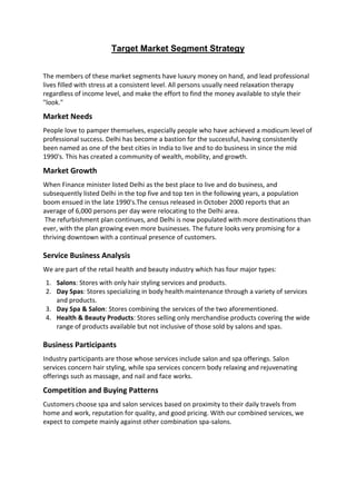 Target Market Segment Strategy


The members of these market segments have luxury money on hand, and lead professional
lives filled with stress at a consistent level. All persons usually need relaxation therapy
regardless of income level, and make the effort to find the money available to style their
"look."

Market Needs
People love to pamper themselves, especially people who have achieved a modicum level of
professional success. Delhi has become a bastion for the successful, having consistently
been named as one of the best cities in India to live and to do business in since the mid
1990's. This has created a community of wealth, mobility, and growth.

Market Growth
When Finance minister listed Delhi as the best place to live and do business, and
subsequently listed Delhi in the top five and top ten in the following years, a population
boom ensued in the late 1990's.The census released in October 2000 reports that an
average of 6,000 persons per day were relocating to the Delhi area.
 The refurbishment plan continues, and Delhi is now populated with more destinations than
ever, with the plan growing even more businesses. The future looks very promising for a
thriving downtown with a continual presence of customers.

Service Business Analysis
We are part of the retail health and beauty industry which has four major types:
1. Salons: Stores with only hair styling services and products.
2. Day Spas: Stores specializing in body health maintenance through a variety of services
   and products.
3. Day Spa & Salon: Stores combining the services of the two aforementioned.
4. Health & Beauty Products: Stores selling only merchandise products covering the wide
   range of products available but not inclusive of those sold by salons and spas.

Business Participants
Industry participants are those whose services include salon and spa offerings. Salon
services concern hair styling, while spa services concern body relaxing and rejuvenating
offerings such as massage, and nail and face works.

Competition and Buying Patterns
Customers choose spa and salon services based on proximity to their daily travels from
home and work, reputation for quality, and good pricing. With our combined services, we
expect to compete mainly against other combination spa-salons.
 