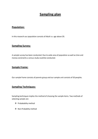 Sampling plan


Population:


In this research our population consists of Adult i.e. age above 20.



Sampling Survey:


A sample survey has been conducted. Due to wide area of population as well as time and
money constraints a census study could be conducted.



Sample Frame:


Our sample frame consists of parents group and our sample unit consists of 50 peoples.



Sampling Techniques:


Sampling techniques implies the method of choosing the sample items. Two methods of
selecting sample are:

    Probabablity method

    Non-Probablity method
 
