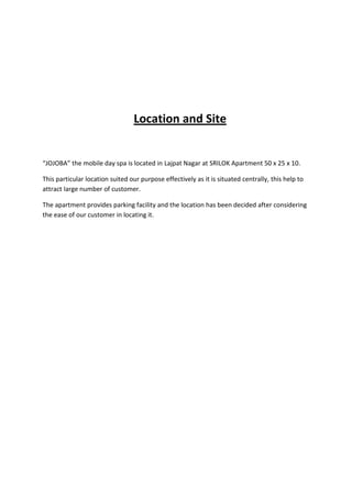 Location and Site


“JOJOBA” the mobile day spa is located in Lajpat Nagar at SRILOK Apartment 50 x 25 x 10.

This particular location suited our purpose effectively as it is situated centrally, this help to
attract large number of customer.

The apartment provides parking facility and the location has been decided after considering
the ease of our customer in locating it.
 