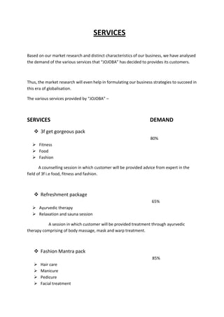SERVICES

Based on our market research and distinct characteristics of our business, we have analysed
the demand of the various services that “JOJOBA” has decided to provides its customers.



Thus, the market research will even help in formulating our business strategies to succeed in
this era of globalisation.

The various services provided by “JOJOBA” –



SERVICES                                                           DEMAND
    3f get gorgeous pack
                                                                   80%
   Fitness
   Food
   Fashion

       A counselling session in which customer will be provided advice from expert in the
field of 3f i.e food, fitness and fashion.



    Refreshment package
                                                                    65%
   Ayurvedic therapy
   Relaxation and sauna session

           A session in which customer will be provided treatment through ayurvedic
therapy comprising of body massage, mask and warp treatment.



    Fashion Mantra pack
                                                                    85%
      Hair care
      Manicure
      Pedicure
      Facial treatment
 