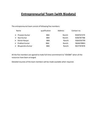 Entrepreneurial Team (with Biodata)


The entrepreneurial team consist of following five members:

     Name                          qualification        Address         Contact no.

      Praveen Kumar                     BBA                  Ranchi         9504767279
      Ravi Kumar                        BBA                  Ranchi         9206787788
      Ashish Ranjan                     BBA                   Ranchi        9364356799
      Prabhat Kumar                     BBA                  Ranchi         9646678865
      Bhupendra Kumar                   BBA                  Ranchi         9637787878



All the five members are agreed to make full time commitment to “JOJOBA” when all the
resources have been arranged.

Detailed resumes of the team members will be made available when required.
 