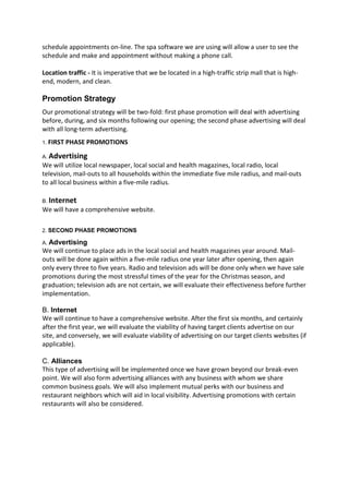 schedule appointments on-line. The spa software we are using will allow a user to see the
schedule and make and appointment without making a phone call.

Location traffic - It is imperative that we be located in a high-traffic strip mall that is high-
end, modern, and clean.

Promotion Strategy
Our promotional strategy will be two-fold: first phase promotion will deal with advertising
before, during, and six months following our opening; the second phase advertising will deal
with all long-term advertising.
1. FIRST   PHASE PROMOTIONS

A. Advertising
We will utilize local newspaper, local social and health magazines, local radio, local
television, mail-outs to all households within the immediate five mile radius, and mail-outs
to all local business within a five-mile radius.

B. Internet
We will have a comprehensive website.

2. SECOND PHASE PROMOTIONS

A. Advertising
We will continue to place ads in the local social and health magazines year around. Mail-
outs will be done again within a five-mile radius one year later after opening, then again
only every three to five years. Radio and television ads will be done only when we have sale
promotions during the most stressful times of the year for the Christmas season, and
graduation; television ads are not certain, we will evaluate their effectiveness before further
implementation.

B. Internet
We will continue to have a comprehensive website. After the first six months, and certainly
after the first year, we will evaluate the viability of having target clients advertise on our
site, and conversely, we will evaluate viability of advertising on our target clients websites (if
applicable).

C. Alliances
This type of advertising will be implemented once we have grown beyond our break-even
point. We will also form advertising alliances with any business with whom we share
common business goals. We will also implement mutual perks with our business and
restaurant neighbors which will aid in local visibility. Advertising promotions with certain
restaurants will also be considered.
 